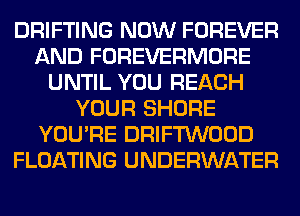 DRIFTING NOW FOREVER
AND FOREVERMORE
UNTIL YOU REACH
YOUR SHORE
YOU'RE DRIFTWOOD
FLOATING UNDERWATER