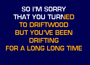 SO I'M SORRY
THAT YOU TURNED
T0 DRIFTWOOD
BUT YOU'VE BEEN
DRIFTING
FOR A LONG LONG TIME