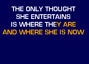 THE ONLY THOUGHT
SHE ENTERTAINS
IS WHERE THEY ARE
AND WHERE SHE IS NOW