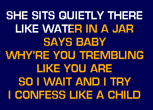 SHE SITS GUIETLY THERE
LIKE WATER IN A JAR
SAYS BABY
INHYIRE YOU TREMBLING
LIKE YOU ARE
SO I WAIT AND I TRY
I CONFESS LIKE A CHILD