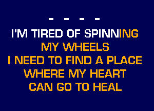 I'M TIRED OF SPINNING
MY WHEELS
I NEED TO FIND A PLACE
WHERE MY HEART
CAN GO TO HEAL