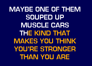 MAYBE ONE OF THEM
SOUPED UP
MUSCLE CARS
THE KIND THAT
MAKES YOU THINK
YOU'RE STRONGER
THAN YOU ARE