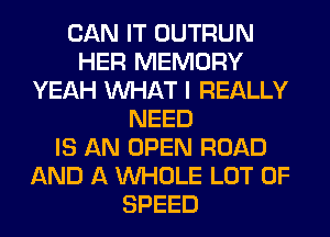 CAN IT OUTRUN
HER MEMORY
YEAH WHAT I REALLY
NEED
IS AN OPEN ROAD
AND A WHOLE LOT OF
SPEED