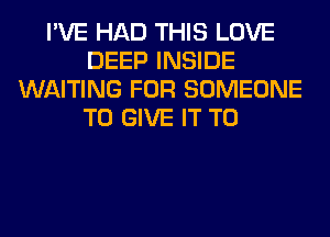 I'VE HAD THIS LOVE
DEEP INSIDE
WAITING FOR SOMEONE
TO GIVE IT TO