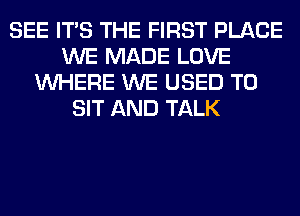 SEE ITS THE FIRST PLACE
WE MADE LOVE
WHERE WE USED TO
SIT AND TALK