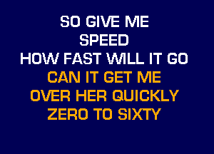 SO GIVE ME
SPEED
HOW FAST WILL IT GO
CAN IT GET ME
OVER HER QUICKLY
ZERO T0 SIXTY