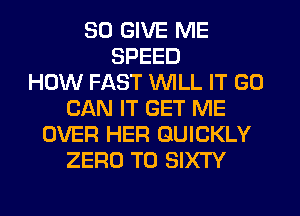 SO GIVE ME
SPEED
HOW FAST WILL IT GO
CAN IT GET ME
OVER HER QUICKLY
ZERO T0 SIXTY