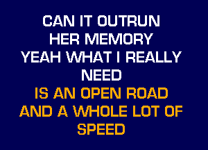 CAN IT OUTRUN
HER MEMORY
YEAH WHAT I REALLY
NEED
IS AN OPEN ROAD
AND A WHOLE LOT OF
SPEED