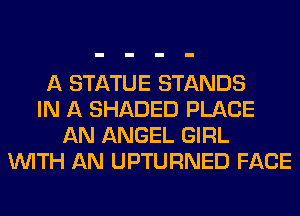 A STATUE STANDS
IN A SHADED PLACE
AN ANGEL GIRL
WITH AN UPTURNED FACE