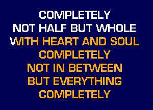 COMPLETELY
NOT HALF BUT WHOLE
WITH HEART AND SOUL
COMPLETELY
NOT IN BETWEEN
BUT EVERYTHING
COMPLETELY