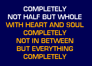 COMPLETELY
NOT HALF BUT WHOLE
WITH HEART AND SOUL
COMPLETELY
NOT IN BETWEEN
BUT EVERYTHING
COMPLETELY