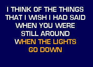 I THINK OF THE THINGS
THAT I INISH I HAD SAID
INHEN YOU WERE
STILL AROUND
INHEN THE LIGHTS
GO DOWN