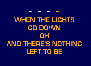 WHEN THE LIGHTS
GO DOWN
0H
AND THERE'S NOTHING
LEFT TO BE