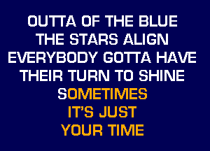 OUTTA OF THE BLUE
THE STARS ALIGN
EVERYBODY GOTTA HAVE
THEIR TURN T0 SHINE
SOMETIMES
ITS JUST
YOUR TIME