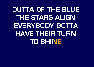 OU'I'I'A OF THE BLUE
THE STARS ALIGN
EVERYBODY GOTTA
HAVE THEIR TURN

T0 SHINE