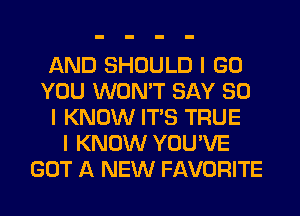 AND SHOULD I GO
YOU WON'T SAY SO
I KNOW ITIS TRUE
I KNOW YOU'VE
GOT A NEW FAVORITE