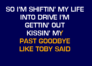 SO I'M SHIFTIN' MY LIFE
INTO DRIVE I'M
GETI'IM OUT
KISSIN' MY
PAST GOODBYE
LIKE TOBY SAID