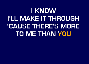 I KNOW
I'LL MAKE IT THROUGH
'CAUSE THERE'S MORE
TO ME THAN YOU