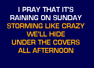 I PRAY THAT ITS
RAINING ON SUNDAY
STORMING LIKE CRAZY
WE'LL HIDE
UNDER THE COVERS
ALL AFTERNOON