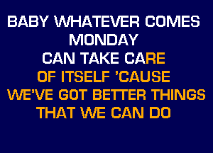 BABY WHATEVER COMES
MONDAY
CAN TAKE CARE

OF ITSELF 'CAUSE
WE'VE GOT BE'ITER THINGS

THAT WE CAN DO