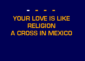 YOUR LOVE IS LIKE
RELIGION

A CROSS IN MEXICO