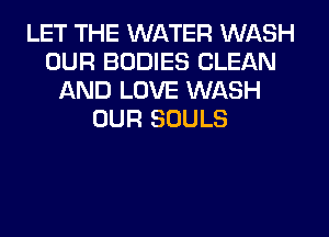 LET THE WATER WASH
OUR BODIES CLEAN
AND LOVE WASH
OUR SOULS