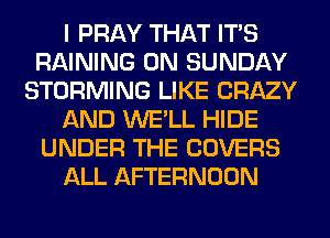 I PRAY THAT ITS
RAINING ON SUNDAY
STORMING LIKE CRAZY
AND WE'LL HIDE
UNDER THE COVERS
ALL AFTERNOON