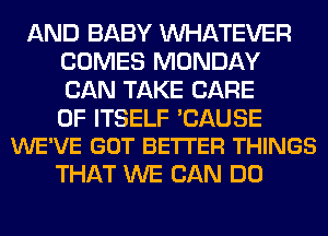 AND BABY WHATEVER
COMES MONDAY
CAN TAKE CARE

OF ITSELF 'CAUSE
WE'VE GOT BE'ITER THINGS

THAT WE CAN DO