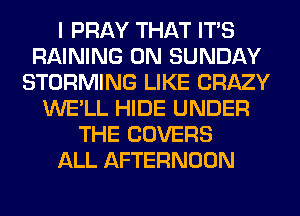 I PRAY THAT ITS
RAINING ON SUNDAY
STORMING LIKE CRAZY
WE'LL HIDE UNDER
THE COVERS
ALL AFTERNOON