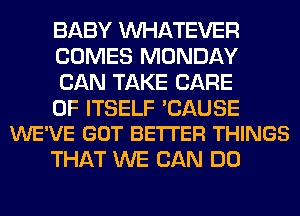 BABY WHATEVER
COMES MONDAY
CAN TAKE CARE

OF ITSELF 'CAUSE
WE'VE GOT BE'ITER THINGS

THAT WE CAN DO