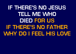 IF THERE'S N0 JESUS
TELL ME WHO
DIED FOR US
IF THERE'S N0 FATHER
WHY DO I FEEL HIS LOVE