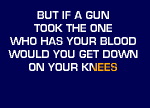 BUT IF A GUN
TOOK THE ONE
WHO HAS YOUR BLOOD
WOULD YOU GET DOWN
ON YOUR KNEES