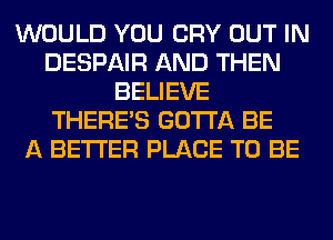 WOULD YOU CRY OUT IN
DESPAIR AND THEN
BELIEVE
THERE'S GOTTA BE
A BETTER PLACE TO BE