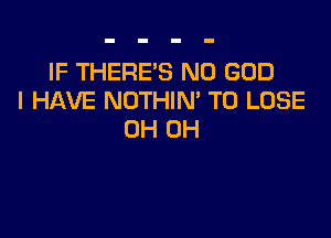 IF THERE'S N0 GOD
I HAVE NOTHIN' TO LOSE

0H 0H