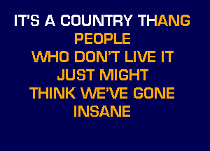 ITS A COUNTRY THANG
PEOPLE
WHO DON'T LIVE IT
JUST MIGHT
THINK WE'VE GONE
INSANE