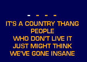 ITS A COUNTRY THANG
PEOPLE
WHO DON'T LIVE IT
JUST MIGHT THINK
WE'VE GONE INSANE