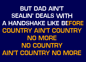 BUT DAD AIN'T
SEALIN' DEALS WITH
A HANDSHAKE LIKE BEFORE
COUNTRY AIN'T COUNTRY
NO MORE
N0 COUNTRY
AIN'T COUNTRY NO MORE
