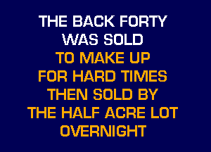 THE BACK FORTY
WAS SOLD
TO MAKE UP
FOR HARD TIMES
THEN SOLD BY
THE HALF ACRE LOT
OVERNIGHT