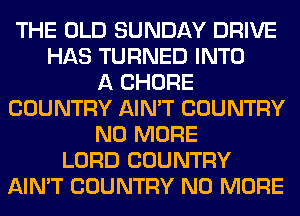 THE OLD SUNDAY DRIVE
HAS TURNED INTO
A CHORE
COUNTRY AIN'T COUNTRY
NO MORE
LORD COUNTRY
AIN'T COUNTRY NO MORE