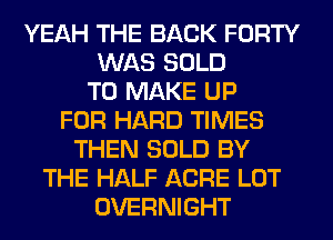 YEAH THE BACK FORTY
WAS SOLD
TO MAKE UP
FOR HARD TIMES
THEN SOLD BY
THE HALF ACRE LOT
OVERNIGHT