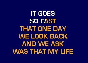 IT GOES
SO FAST
THAT ONE DAY

WE LOOK BACK
AND WE ASK
WAS THAT MY LIFE