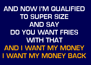 AND NOW I'M QUALIFIED
T0 SUPER SIZE
AND SAY
DO YOU WANT FRIES
WITH THAT
AND I WANT MY MONEY
I WANT MY MONEY BACK