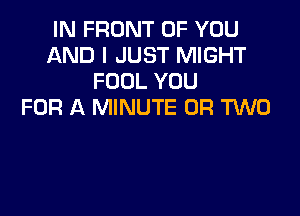 IN FRONT OF YOU
AND I JUST MIGHT
FOOL YOU
FOR A MINUTE OR TWO