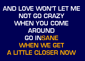 AND LOVE WON'T LET ME
NOT GO CRAZY
WHEN YOU COME
AROUND
GO INSANE
WHEN WE GET
A LITTLE CLOSER NOW