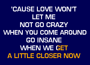 'CAUSE LOVE WON'T
LET ME

NOT GO CRAZY
VUHEN YOU COME AROUND

GO INSANE
WHEN WE GET
A LITTLE CLOSER NOW