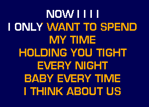 NOWI I I I
I ONLY WANT TO SPEND
MY TIME
HOLDING YOU TIGHT
EVERY NIGHT
BABY EVERY TIME
I THINK ABOUT US