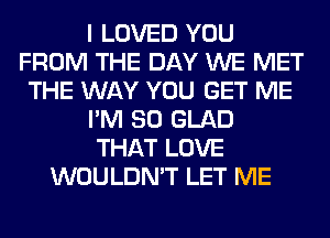 I LOVED YOU
FROM THE DAY WE MET
THE WAY YOU GET ME
I'M SO GLAD
THAT LOVE
WOULDN'T LET ME