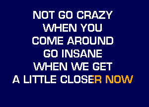 NOT GO CRAZY
1WHEN YOU
COME AROUND
GO INSANE
1Wl-iEN XNE GET
A LITTLE CLOSER NOW

g