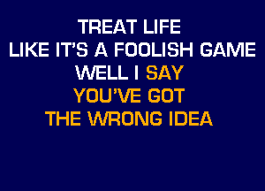 TREAT LIFE
LIKE ITS A FOOLISH GAME
WELL I SAY
YOU'VE GOT
THE WRONG IDEA