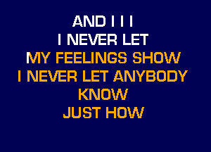 AND I I I
I NEVER LET
MY FEELINGS SHOW
I NEVER LET ANYBODY
KNOW
JUST HOW